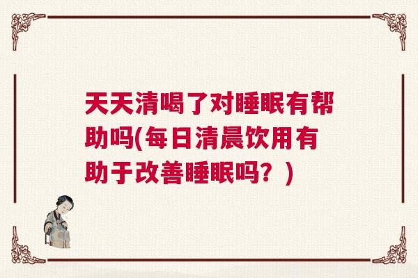 天天清喝了对睡眠有帮助吗(每日清晨饮用有助于改善睡眠吗？)