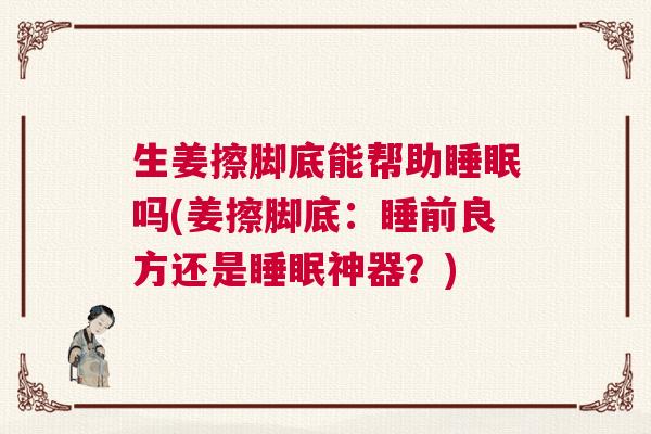 生姜擦脚底能帮助睡眠吗(姜擦脚底：睡前良方还是睡眠神器？)