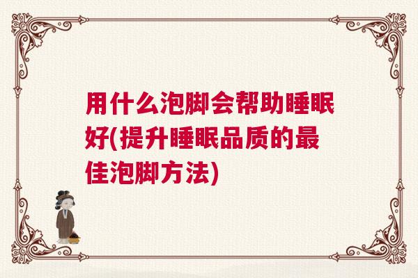 用什么泡脚会帮助睡眠好(提升睡眠品质的最佳泡脚方法)