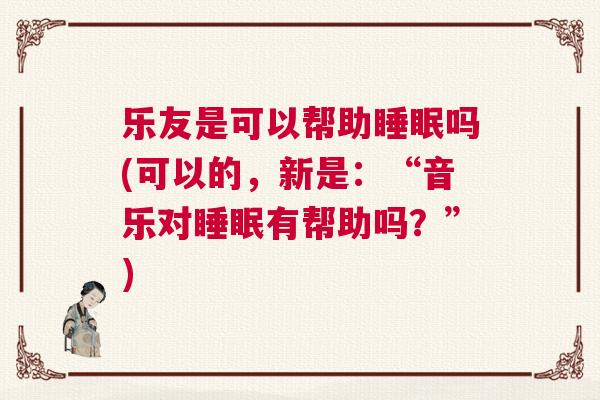 乐友是可以帮助睡眠吗(可以的，新是：“音乐对睡眠有帮助吗？”)