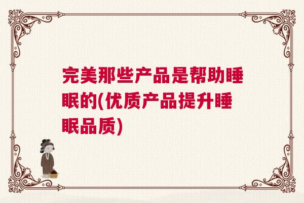 完美那些产品是帮助睡眠的(优质产品提升睡眠品质)