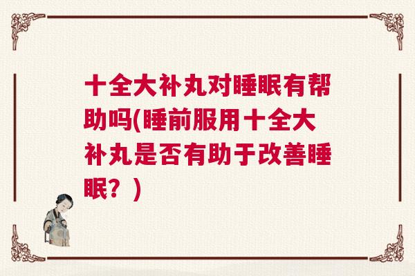 十全大补丸对睡眠有帮助吗(睡前服用十全大补丸是否有助于改善睡眠？)