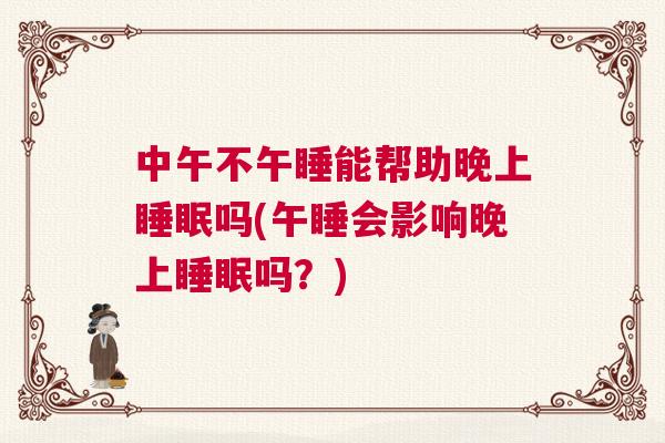 中午不午睡能帮助晚上睡眠吗(午睡会影响晚上睡眠吗？)