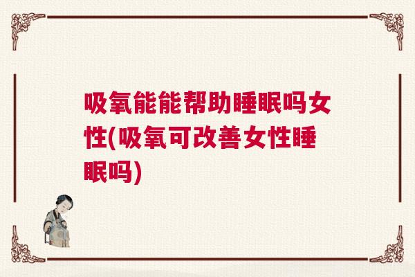 吸氧能能帮助睡眠吗女性(吸氧可改善女性睡眠吗)