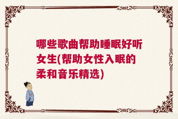 哪些歌曲帮助睡眠好听女生(帮助女性入眠的柔和音乐精选)