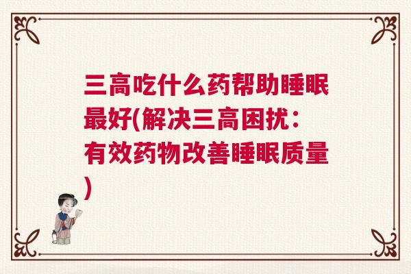 三高吃什么药帮助睡眠最好(解决三高困扰：有效药物改善睡眠质量)