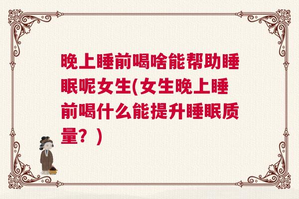 晚上睡前喝啥能帮助睡眠呢女生(女生晚上睡前喝什么能提升睡眠质量？)