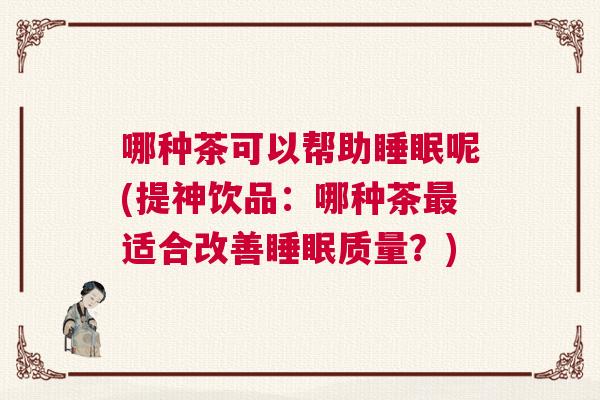 哪种茶可以帮助睡眠呢(提神饮品：哪种茶最适合改善睡眠质量？)