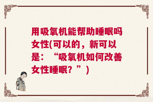 用吸氧机能帮助睡眠吗女性(可以的，新可以是：“吸氧机如何改善女性睡眠？”)