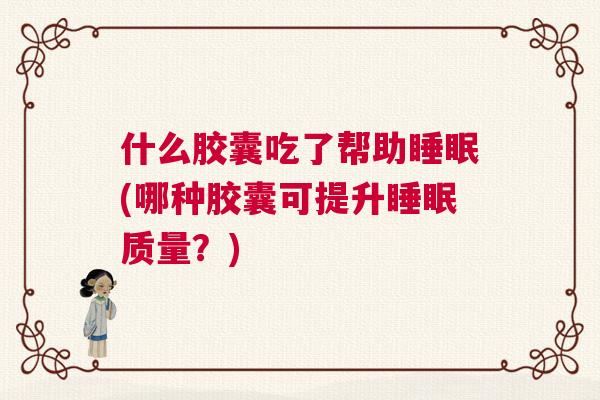 什么胶囊吃了帮助睡眠(哪种胶囊可提升睡眠质量？)