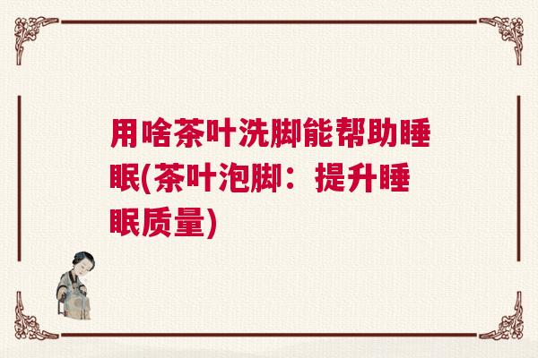 用啥茶叶洗脚能帮助睡眠(茶叶泡脚：提升睡眠质量)