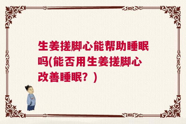 生姜搓脚心能帮助睡眠吗(能否用生姜搓脚心改善睡眠？)