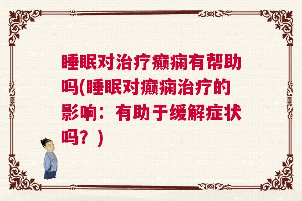 睡眠对治疗癫痫有帮助吗(睡眠对癫痫治疗的影响：有助于缓解症状吗？)