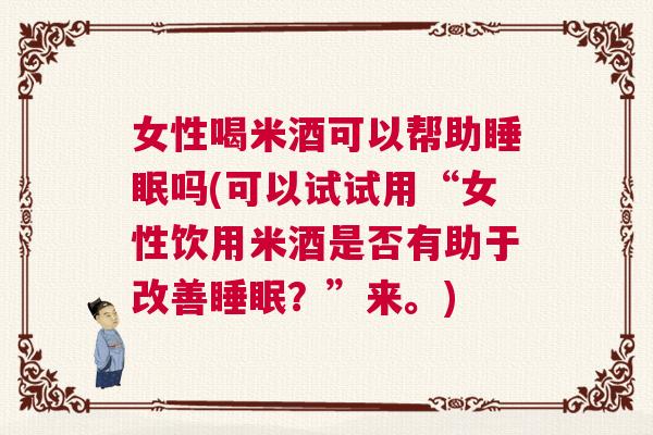 女性喝米酒可以帮助睡眠吗(可以试试用“女性饮用米酒是否有助于改善睡眠？”来。)