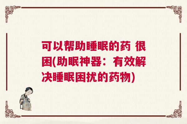 可以帮助睡眠的药 很困(助眠神器：有效解决睡眠困扰的药物)
