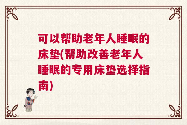 可以帮助老年人睡眠的床垫(帮助改善老年人睡眠的专用床垫选择指南)
