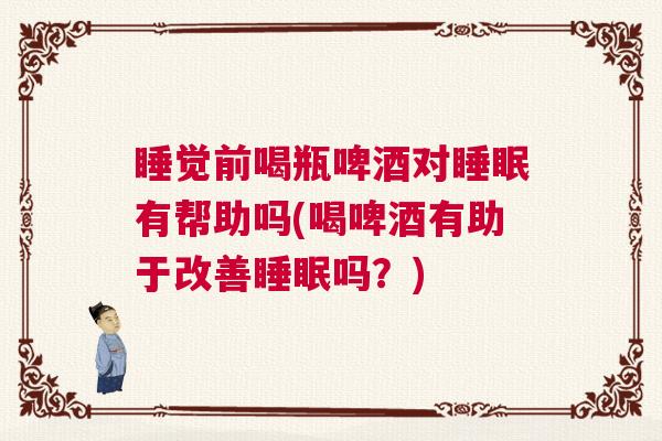 睡觉前喝瓶啤酒对睡眠有帮助吗(喝啤酒有助于改善睡眠吗？)