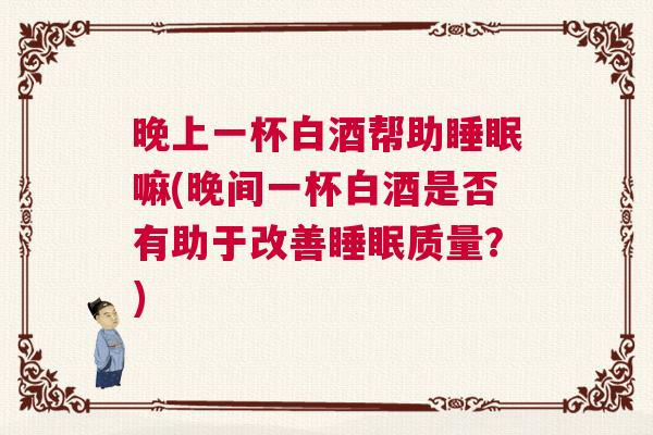 晚上一杯白酒帮助睡眠嘛(晚间一杯白酒是否有助于改善睡眠质量？)