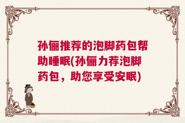 孙俪推荐的泡脚药包帮助睡眠(孙俪力荐泡脚药包，助您享受安眠)