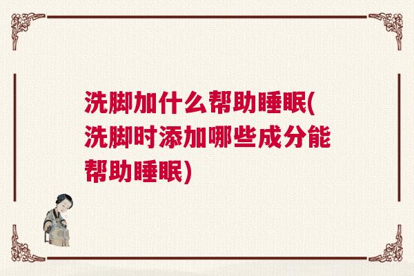 洗脚加什么帮助睡眠(洗脚时添加哪些成分能帮助睡眠)